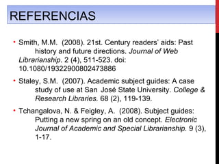 REFERENCIAS

• Smith, M.M. (2008). 21st. Century readers’ aids: Past
       history and future directions. Journal of Web
  Librarianship. 2 (4), 511-523. doi:
  10.1080/19322900802473886
• Staley, S.M. (2007). Academic subject guides: A case
       study of use at San José State University. College &
       Research Libraries. 68 (2), 119-139.
• Tchangalova, N. & Feigley, A. (2008). Subject guides:
      Putting a new spring on an old concept. Electronic
      Journal of Academic and Special Librarianship. 9 (3),
      1-17.
 