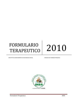 FORMULARIO 
TERAPEUTICO 2010 
INSTITUTO HONDUREÑO DE SEGURIDAD SOCIAL UNIDAD DE FARMACOTERAPIA 
Formulario Terapéutico IHSS 
 
