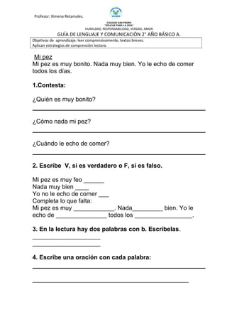 Profesor: Ximena Retamales.
COLEGIO SAN PEDRO
“EDUCAR PARA LA VIDA”
HUMILDAD, RESPONSABILIDAD, VERDAD, AMOR
GUÍA DE LENGUAJE Y COMUNICACIÓN 2° AÑO BÁSICO A.
Objetivos de aprendizaje: leer comprensivamente, textos breves.
Aplican estrategias de comprensión lectora.
Mi pez
Mi pez es muy bonito. Nada muy bien. Yo le echo de comer
todos los días.
1.Contesta:
¿Quién es muy bonito?
¿Cómo nada mi pez?
¿Cuándo le echo de comer?
2. Escribe V, si es verdadero o F, si es falso.
Mi pez es muy feo ______
Nada muy bien ____
Yo no le echo de comer ___
Completa lo que falta:
Mi pez es muy ____________. Nada_________ bien. Yo le
echo de _______________ todos los _________________.
3. En la lectura hay dos palabras con b. Escríbelas.
____________________
____________________
4. Escribe una oración con cada palabra:
______________________________________________
 