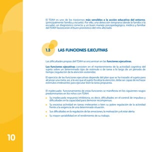 10
El TDAH es uno de los trastornos más sensibles a la acción educativa del entorno,
(principalmente familia y escuela). Por ello, una detección temprana (desde la familia o la
escuela), un diagnóstico correcto y un buen manejo psicopedagógico, médico y familiar
del TDAH favorecerán el buen pronóstico del niño afectado.
1.3	 Las Funciones ejecutivas
Las dificultades propias del TDAH se encuentran en las funciones ejecutivas.
Las funciones ejecutivas consisten en el mantenimiento de la actividad cognitiva del
sujeto sobre un determinado tipo de estímulo o de tarea a lo largo de un periodo de
tiempo (regulación de la atención sostenida).
El ejercicio de las funciones ejecutivas depende del plan que se ha trazado el sujeto para
alcanzar una meta; así, a la vez que el sujeto focaliza la atención, debe ser capaz de rechazar
estímulos irrelevantes para ejecutar bien la tarea propuesta.
El inadecuado funcionamiento de estas funciones se manifiesta en los siguientes rasgos
predominantes en los niños con TDAH:
	 Su inadecuada respuesta inhibitoria, es decir, dificultades en el control de impulsos y
dificultades en la capacidad para demorar recompensas.
	 Su excesiva actividad en tareas irrelevantes o bien su pobre regulación de la actividad
frente a la exigencia de una determinada situación.
	 Sus dificultades en la regulación de las emociones, la motivación y el estar alerta.
	 Su mayor variabilidad en el rendimiento de su trabajo.
 