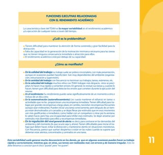 11
FUNCIONES EJECUTIVAS RELACIONADAS
CON EL RENDIMIENTO ACADÉMICO
La característica clave del TDAH es la mayor variabilidad en el rendimiento académico
y/o ejecución de cualquier tarea a través del tiempo.
¿Cuál es la problemática?
Tienen dificultad para mantener la atención de forma sostenida y gran facilidad para la
distracción.
Falta de capacidad en la generación de la motivación intrínseca necesaria para las tareas
que no tienen ninguna consecuencia inmediata o atracción para ellos.
El rendimiento académico está por debajo de su capacidad.
¿Cómo se manifiesta?
	Enlacalidaddeltrabajo:su trabajo suele ser pobre e incompleto, con mala presentación,
aunque en ocasiones puedan hacerlo bien. Son muy dependientes del ambiente (organiza-
ción, estructuración y supervisión).
	Enlacantidaddeltrabajo:con frecuencia no terminan sus trabajos, tareas, exámenes, etc.
	En lavelocidad del trabajo:muchos niños conTDAH trabajan más despacio, otros se preci-
pitan, lo hacen muy rápido y comenten errores. En general, no revisan sus tareas y, cuando lo
hacen, tienen gran dificultad para detectar los errores que cometen durante la ejecución del
mismo.
	Enelrendimiento:Su rendimiento puede variar significativamente de un momento a otro e
incluso de un día a otro.
	En la automotivación (autorreforzamiento): Les cuesta mantener el esfuerzo en tareas o
actividades que no les proporcionan una recompensa inmediata.Tienen dificultad para tra-
bajar por grandes recompensas a largo plazo, en cambio, necesitan recompensas frecuentes
aunque sean irrelevantes. Pueden iniciar una tarea correctamente, pero después de un tiem-
po están desmotivados y/o cansados y se dejan llevar por estímulos que en esos momentos
son más gratificantes e inmediatos, como hablar con un compañero o mirar por la ventana;
lo saben hacer, pero hay una incapacidad para inhibir esos estímulos. Se dejan arrastrar por
estímulos más divertidos para ellos y recompensas inmediatas.
	En la regulación del nivelgeneraldealerta: es decir, para centrarse en las demandas del
ambiente y del momento (lo que ocurre aquí y ahora). Tienen dificultades para iniciar el tra-
bajo que deben hacer, evitar la distracción y mantenerse atento en situaciones monótonas.
Con frecuencia, parece que sueñan despiertos o están en las nubes cuando se supone que
deberían estar atentos, concentrados y centrados en una tarea.
Esta variabilidad suele generar mucho desconcierto en los demás, ya que en algunas ocasiones pueden hacer su trabajo
rápida y correctamente, mientras que, en otras, sus tareas son realizadas mal, con errores y de manera irregular. Esto no
debe llevarnos a concluir que el chico “puede”, pero “no quiere”.
 