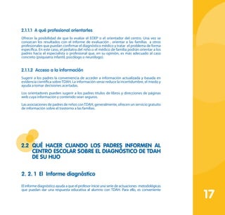 17
2.1.1.1 A qué profesional orientarles
Ofrecer la posibilidad de que lo evalúe el EOEP o el orientador del centro. Una vez se
conozcan los resultados con el informe de evaluación , orientar a las familias a otros
profesionales que puedan confirmar el diagnóstico médico y tratar el problema de forma
específica. En este caso, el pediatra del niño o el médico de familia podrán orientar a los
padres hacia el especialista o profesional que, en su opinión, es más adecuado al caso
concreto (psiquiatra infantil, psicólogo o neurólogo).
2.1.1.2 Acceso a la información
Sugerir a los padres la conveniencia de acceder a información actualizada y basada en
evidencia científica sobre TDAH. La información veraz reduce la incertidumbre, el miedo y
ayuda a tomar decisiones acertadas.
Los orientadores pueden sugerir a los padres títulos de libros y direcciones de páginas
web cuya información y contenido sean seguros.
Las asociaciones de padres de niños conTDAH, generalmente, ofrecen un servicio gratuito
de información sobre el trastorno a las familias.
2.2	 Qué hacer cuando los padres informen al
centro escolar sobre el diagnóstico de TDAH
de su hijo
2. 2. 1 El Informe diagnóstico
El informe diagnóstico ayuda a que el profesor inicie una serie de actuaciones metodológicas
que puedan dar una respuesta educativa al alumno con TDAH. Para ello, es conveniente
 