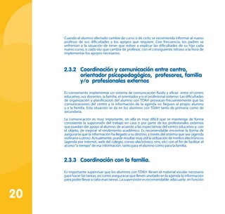 20
Cuando el alumno afectado cambie de curso o de ciclo, se recomienda informar al nuevo
profesor de sus dificultades y los apoyos que requiere. Con frecuencia, los padres se
enfrentan a la situación de tener que volver a explicar las dificultades de su hijo cada
nuevo curso, o cada vez que cambia de profesor, con el consiguiente retraso a la hora de
implementar los apoyos necesarios.
2.3.2	 Coordinación y comunicación entre centro,
orientador psicopedagógico, profesores, familia
y/o profesionales externos
Es conveniente implementar un sistema de comunicación fluido y eficaz entre el centro
educativo, sus docentes, la familia, el orientador y/o el profesional externo. Las dificultades
de organización y planificación del alumno con TDAH provocan frecuentemente que las
comunicaciones del centro y la información de la agenda no lleguen al propio alumno
y a la familia. Esta situación se da en los alumnos con TDAH tanto de primaria como de
secundaria.
La comunicación es muy importante, sin ella es muy difícil que se mantenga de forma
consistente la supervisión del trabajo en casa o por parte de los profesionales externos
que puedan dar apoyo al alumno, de acuerdo a las expectativas del centro educativo y, con
el objeto, de mejorar el rendimiento académico. Es recomendable encontrar la forma de
asegurarse que la información ha llegado a su destino, a través del sistema que sea (agenda
ordinariauotros).Actualmente,puederesultarmuyútillautilizacióndemedioselectrónicos
(agenda por internet, web del colegio, correo electrónico, sms, etc) con el fin de facilitar el
acceso“a tiempo”de esa información, tanto para el alumno como para la familia.
2.3.3	 Coordinación con la familia.
Es importante supervisar que los alumnos con TDAH lleven el material escolar necesario
para hacer las tareas, así como asegurarse que lleven anotado en la agenda la información
parapoderllevaracaboesastareas.Lasupervisiónesrecomendable adecuarla enfunción
 