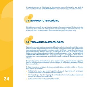 24
El tratamiento para el TDAH que ha demostrado mayor efectividad y que avala la
comunidad científica es el“multidisciplinar”que combina los siguientes tratamientos:
3.1 Tratamiento psicológico
Dirigidoapadres,profesoresyniños.ConsisteeninformaciónsobreelTDAH,estrategias
de manejo de la conducta, estrategias de comunicación para mejorar la relación con
el alumno/hijo y estrategias para aumentar el propio autocontrol del niño.
3.2 Tratamiento farmacológico
Suobjetivoesreducirlossíntomasbásicosdeltrastorno(inatención,sobreactividadmotora
e impulsividad). El medicamento más utilizado, eficaz y mejor conocido es el metilfenidato
(neuroestimulante). Los estudios científicos avalan su eficacia y seguridad. Suele ser un
tratamiento de larga duración (años) que, en la mayoría de los casos, si está bien pautado,
facilita el correcto desarrollo intelectual y mejora la interacción social y familiar, además
de facilitar la intervención de las terapias psicológicas y pedagógicas, de manejo de
conducta, etc. Puede presentarse algún caso en que el tratamiento farmacológico no sea
efectivo.
Existen otras ofertas farmacológicas, como la atomoxetina, un medicamento específico
para el TDAH y no neuroestimulante, que en estudios en otros países demuestra también
buenos resultados.
Si el alumno debe tomar alguna dosis de medicación por prescripción médica en el centro
educativo se recomienda:
	 Solicitar a los padres que hagan la petición de ayuda al personal del centro para
suministrar la medicación de forma escrita. (Anexo 3)
	 En el caso de que el centro disponga de servicio de enfermería, trasladar a este servicio
la tarea de suministrar la medicación.
	 Evitar administrar la medicación“públicamente”.
 
