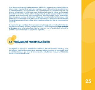 25
Si un alumno está medicado y los profesores del niño lo conocen, éstos pueden colaborar
observando y registrando si aparecen mejoras o no en el rendimiento académico, en
el comportamiento y en las relaciones con sus compañeros. Su información puede ser
de gran utilidad para el médico que trata al alumno a la hora de valorar la efectividad
del tratamiento farmacológico o bien la necesidad de ajustar la dosis. También pueden
colaborar en la observación de posibles efectos secundarios tales como, irritabilidad,
dolor de cabeza, nauseas, disminución del apetito, etc., y trasladar la información a los
padres. Esta colaboración es de gran utilidad para valorar la efectividad del tratamiento
farmacológico, así como para valorar la necesidad de realizar otro tipo de intervenciones.
(Anexo 4)
Es importante que cuando el alumno muestre resultados positivos tras la administración
del fármaco, el profesor refuerce su buena conducta o buen rendimiento y no lo atribuya
al fármaco; como lo haría con frases tipo “se nota que hoy te has acordado a tomar la
pastilla”o“que bien trabajas cuando tomas la pastilla”.
3.3 Tratamiento psicopedagógico
Su objetivo es mejorar las habilidades académicas del niño mientras estudia y hace
los deberes, mejorar la conducta ante la tarea académica, mejorar la motivación ante
el estudio, la imagen que tiene de sí mismo como estudiante e instaurar un hábito de
estudio al niño que no lo tiene.
 