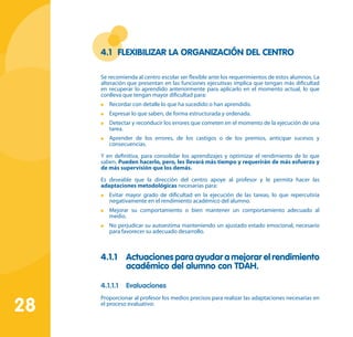 28
4.1	 Flexibilizar la organización del centro
Se recomienda al centro escolar ser flexible ante los requerimientos de estos alumnos. La
alteración que presentan en las funciones ejecutivas implica que tengan más dificultad
en recuperar lo aprendido anteriormente para aplicarlo en el momento actual, lo que
conlleva que tengan mayor dificultad para:
	 Recordar con detalle lo que ha sucedido o han aprendido.
	 Expresar lo que saben, de forma estructurada y ordenada.
	 Detectar y reconducir los errores que cometen en el momento de la ejecución de una
tarea.
	 Aprender de los errores, de los castigos o de los premios, anticipar sucesos y
consecuencias.
Y en definitiva, para consolidar los aprendizajes y optimizar el rendimiento de lo que
saben. Pueden hacerlo, pero, les llevará más tiempo y requerirán de más esfuerzo y
de más supervisión que los demás.
Es deseable que la dirección del centro apoye al profesor y le permita hacer las
adaptaciones metodológicas necesarias para:
	 Evitar mayor grado de dificultad en la ejecución de las tareas, lo que repercutiría
negativamente en el rendimiento académico del alumno.
	 Mejorar su comportamiento o bien mantener un comportamiento adecuado al
medio.
	 No perjudicar su autoestima manteniendo un ajustado estado emocional, necesario
para favorecer su adecuado desarrollo.
4.1.1 	 Actuaciones para ayudar a mejorar el rendimiento
académico del alumno con TDAH.
4.1.1.1	 Evaluaciones
Proporcionar al profesor los medios precisos para realizar las adaptaciones necesarias en
el proceso evaluativo:
 