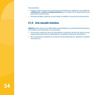 34
Para el profesor:
	 Preparar al alumno para el acontecimiento extraordinario, explicando con antelación
a dónde van y cuál es el comportamiento que se espera de él (especificando qué
quiere decir portarse bien)
	 Anticipar posibles conductas no permitidas y establecer consecuencias previamente.
5.1.3. Una escuela inclusiva.
Objetivo:Evitar potenciarsusdificultadesdeaprendizajeysucomportamientodisruptivo.
Los modelos son importantes. Se recomienda:
	 Evitar juntar a todos los niños con dificultades y separarlos del resto de alumnos pues
seguramente potenciará sus dificultades y no ayudará a solucionar el problema.
	 No es conveniente separarlo en el aula de manera destacada (ej. pegando su pupitre
a la pared, etc)
 