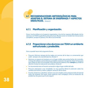 38
6.1 	 Recomendaciones metodológicas para
adaptar el sistema de enseñanza y aspectos
didácticos. (Anexo 6)
6.1.1.	 Planificación y organización.
Poner mucho énfasis en el aspecto organizativo. Una de las mayores dificultades de los
alumnos conTDAH es planificar antes de actuar. Muchas veces no reciben las instrucciones
completas, aunque lo parezca. Por ello se recomienda:
6.1.2	 Proporcionar a los alumnos con TDAH un ambiente
estructurado y predecible.
Esto se puede hacer de la siguiente forma:
	 Procurar informar siempre de las reglas y/o normas de la clase: es conveniente que
estén siempre a la vista del alumno. (Anexo 7)
	 Reservar un espacio en la pizarra, en un lugar visible, para anotar fechas de controles,
entregadetrabajosytareasdiariasquedebenanotarseenlaagenda.Dejartiempopara
que copien lo que se ha anotado. Esta información debería estar siempre accesible al
alumno. Incluso en educación secundaria. (Anexo 8)
	 Se recomienda tener el horario semanal en algún lugar visible del aula.
	 Procurar anticiparse a las novedades. Es muy positivo llamar la atención sobre los
cambios de horario y sobre cualquier variación de la rutina.
	 Enseñar al alumno a planificar: desde cosas tan simples como preparar todo el material
antes de empezar una tarea, hasta aspectos más complejos como la resolución de
problemas (los pasos que ha de seguir).
 