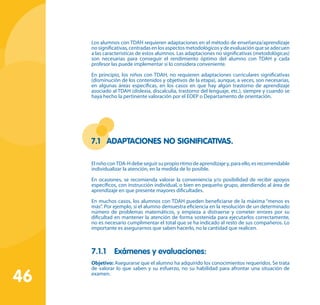 46
Los alumnos con TDAH requieren adaptaciones en el método de enseñanza/aprendizaje
nosignificativas,centradasenlosaspectosmetodológicosydeevaluaciónqueseadecuen
a las características de estos alumnos. Las adaptaciones no significativas (metodológicas)
son necesarias para conseguir el rendimiento óptimo del alumno con TDAH y cada
profesor las puede implementar si lo considera conveniente.
En principio, los niños con TDAH, no requieren adaptaciones curriculares significativas
(disminución de los contenidos y objetivos de la etapa), aunque, a veces, son necesarias,
en algunas áreas específicas, en los casos en que hay algún trastorno de aprendizaje
asociado al TDAH (dislexia, discalculia, trastorno del lenguaje, etc.), siempre y cuando se
haya hecho la pertinente valoración por el EOEP o Departamento de orientación.
7.1	 Adaptaciones no significativas.
ElniñoconTDA-Hdebeseguirsupropioritmodeaprendizajey,paraello,esrecomendable
individualizar la atención, en la medida de lo posible.
En ocasiones, se recomienda valorar la conveniencia y/o posibilidad de recibir apoyos
específicos, con instrucción individual, o bien en pequeño grupo, atendiendo al área de
aprendizaje en que presente mayores dificultades.
En muchos casos, los alumnos con TDAH pueden beneficiarse de la máxima “menos es
más”. Por ejemplo, si el alumno demuestra eficiencia en la resolución de un determinado
número de problemas matemáticos, y empieza a distraerse y cometer errores por su
dificultad en mantener la atención de forma sostenida para ejecutarlos correctamente,
no es necesario cumplimentar el total que se ha indicado al resto de sus compañeros. Lo
importante es asegurarnos que saben hacerlo, no la cantidad que realicen.
7.1.1	 Exámenes y evaluaciones:
Objetivo: Asegurarse que el alumno ha adquirido los conocimientos requeridos. Se trata
de valorar lo que saben y su esfuerzo, no su habilidad para afrontar una situación de
examen.
 