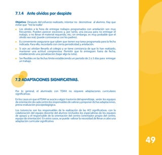 49
7.1.4	 Ante olvidos por despiste
Objetivo: Después del esfuerzo realizado, intentar no desmotivar al alumno. Hay que
evitar que “tire la toalla”.
	 Los olvidos a la hora de entregar trabajos programados con antelación son muy
frecuentes. Pueden parecer excesivos y, por tanto, una excusa para no entregar el
trabajo, o no llevar el material requerido, etc; sin embargo, es muy probable que el
olvido sea real, (puede contrastarse con los padres).
	 Es conveniente asegurarse que saben que tienen esa tarea programada para la fecha
indicada. Para ello, recordarlo con cierta periodicidad y antelación.
	 Si aún así olvidan llevarlo al colegio y se tiene constancia de que lo han realizado,
mantener una actitud comprensiva. Permitir que lo entreguen fuera de fecha,
estableciendo una penalización (bajar algo la nota).
	 Ser flexibles en las fechas límite estableciendo un periodo de 2 o 3 días para entregar
un trabajo
7.2 Adaptaciones significativas.
Por lo general, el alumnado con TDAH no requiere adaptaciones curriculares
significativas.
En los casos en que elTDAH se asocie a algún trastorno del aprendizaje, serán los equipos
de orientación de cada centro los responsables de valorar y proponer dichas adaptaciones,
previa evaluación psicopedagógica.
Los tutores/as son los responsables de la realización de las ACI significativas, con la
colaboración del equipo docente del alumno (incluidos los especialistas de los equipos
de apoyo) y el responsable de la orientación del centro (orientador propio del centro,
equipo de orientación) En estos casos, se puede valorar la necesidad de llevar a cabo una
adaptación curricular significativa
 