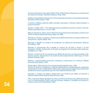 56
American Psychiatric Association (APA) (1995). DSM-IV. Manual diagnóstico y estadístico de
los trastornos mentales . Barcelona: Masson. (Orig. 1994).
Barkley,A.Russell.NiñosHiperactivos.Cómocomprenderyatendersusnecesidadesespeciales.
Barcelona: Paidos Ibérica, 1999.
C.H.A.D.D. (Children attention deficit disorder association.) “Attention deficit disorders: a
guide for teachers”.
Harvey C. Parker, Ph.D. “The ADD hyperactivity workbook for parents, teachers and kids”.
Florida, Specialty Press, Inc. 3o ed. 1999.
Mena, B., Nicolau R., Salat L.,Tort P., Romero B. Guía práctica para educadores, el alumno con
TDAH. Fundación Adana, Barcelona, Mayo S.A. 2006.
Miranda, A., Amado, L y Jarque, S. Trastornos por déficit de atención con hiperactividad: Una
guía práctica . España, Aljibe, 2001.
Miranda, A. Roselló, B y Soriano, M. Estudiantes con deficiencias atencionales. Valencia:
Promolibro, 1998.
Miranda, A., Presentación, M.J., Gargallo, B., Soriano, M., Gil, M.D. y Jarque, S. El niño
hiperactivo (TDAH). Intervención en el aula: un programa de formación para profesores.
Castellón: U.J.I. 1999.
Moreno, I. & Servera, M. Los trastornos por déficit de atención con hiperactividad. En M.
Servera (coord.), Intervención en los trastornos del comportamiento infantil (pp. 217-254).
Madrid: Pirámide, 2002.
Moreno, I. Hiperactividad: prevención, evaluación y tratamiento en la infancia. Madrid:
Pirámide (Ojos solares), 1995.
Orjales Villar,I. Déficit de atención con Hiperactividad. Madrid: Cepe, 1998.
Servera, M., Bornas, X. & Moreno, I. Hiperactividad infantil: conceptualización, evaluación
y tratamiento. En V.E. Caballo & M.A. Simon, (eds.). Manual de psicología clínica infantil y del
adolescente: trastornos generales (pp. 401-433). Madrid; Pirámide, 2001.
Soutullo, C. Convivir con Niños y Adolescentes con Trastorno por Déficit de Atención e
Hiperactividiad (TDAH). Madrid, Panamericana, 2004.
STILL, Asociación Balear de Padres de niños con TDA-H. El trastorno por déficit de atención
con y sin hiperactividad (TDAH): guía para docentes. Baleares, Conselleria de Educació i
Cultura. Govern de les Illes Balears, 2004.
 