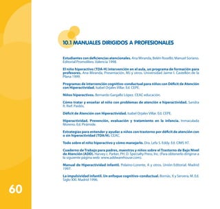 60
10.1 Manuales dirigidos a profesionales
Estudiantes con deficiencias atencionales. Ana Miranda, Belén Roselló, Manuel Soriano.
Editorial Promolibro. Valencia 1998.
El niño hiperactivo (TDA-H) intervención en el aula, un programa de formación para
profesores. Ana Miranda, Presentación, MJ y otros. Universidad Jaime I. Castellón de la
Plana 1999.
Programas de intervención cognitivo-conductual para niños con Déficit de Atención
con Hiperactividad. Isabel Orjales Villar. Ed. CEPE.
Niños hiperactivos. Bernardo Gargallo López. CEAC educación.
Cómo tratar y enseñar al niño con problemas de atención e hiperactividad. Sandra
R. Rief. Paidós.
Déficit de Atención con Hiperactividad. Isabel Orjales Villar. Ed. CEPE.
Hiperactividad. Prevención, evaluación y tratamiento en la infancia. Inmaculada
Moreno. Ed. Pirámide.
Estrategias para entender y ayudar a niños con trastorno por déficit de atención con
o sin hiperactividad (TDA/H). CEAC.
Todo sobre el niño hiperactivo y cómo manejarlo. Dra. Lefa S. Eddy. Ed. CIMS 97.
Cuaderno de Trabajo para padres, maestros y niños sobre el Trastorno de Bajo Nivel
de Atención (ADD). Harvey c. Parker, PH. D. Specialty Press, Inc. (Para obtenerlo dirigirse a
la siguiente página web: www.addwarehouse.com).
Manual de Hiperactividad infantil. Polaino-Lorente, A y otros. Unión Editorial. Madrid
1997.
La impulsividad infantil. Un enfoque cognitivo-conductual. Bornás, X y Servera, M. Ed.
Siglo XXI. Madrid 1996.
 