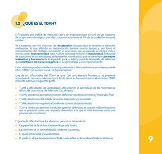 9
1.2	 ¿Qué es el TDAH?
El Trastorno por Déficit de Atención con o sin Hiperactividad (TDAH) es un trastorno
de origen neurobiológico que afecta aproximadamente al 5% de la población en edad
escolar.
Se caracteriza por los síntomas de desatención (incapacidad de resistirse a estímulos
irrelevantes, lo que dificulta su concentración durante mucho tiempo y, por tanto el
mantenimiento del “trabajo consistente” en una tarea, por un periodo de tiempo más o
menos largo), hiperactividad (alto nivel de actividad motora) e impulsividad (dificultad
de autocontrol en sus emociones, pensamientos y conductas), que se presentan con mayor
intensidad y frecuencia de lo esperado para su edad y nivel de desarrollo, de tal forma
que interfieren de manera negativa en su aprendizaje y/o comportamiento.
Estos síntomas pueden manifestarse conjuntamente o bien predominar solamente uno de
ellos. El TDAH no siempre cursa con hiperactividad.
Una de las dificultades del TDAH es que, con una elevada frecuencia, se presenta
acompañado de uno o más trastornos. Por lo tanto, es frecuente que el alumno conTDAH
presente además el siguiente perfil:
	 TDAH y dificultades de aprendizaje (dificultad en el aprendizaje de las matemáticas
(DAM), de la escritura, de la lectura (DL), dislexia).
	 TDAH y problemas perceptivo motores(deficientecoordinaciónmotoraymotricidadfina).
	 TDAH y trastornos del estado de ánimo (depresión y/o ansiedad).
	 TDAH y trastorno negativista/desafiante (conducta oposicionista).
	 TDAH y conductas agresivas (conductas agresivas-defensivas, de carácter más bien impulsivo
que se producen como una respuesta desmedida a lo que el niño interpreta como una
provocación o un ataque).
El grado de dificultad que los alumnos presentan depende de:
	 La gravedad de la disfunción neurológica de fondo,
	 La convivencia (o comorbilidad) con otros trastornos,
	 El ajuste emocional y la autoestima,
	 El grado en el que la educación recibida pueda influir en la moderación de los síntomas.
 