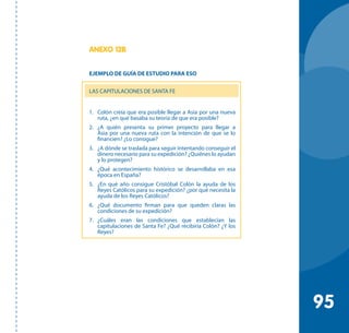 95
ANEXO 12B
EJEMPLO DE GUÍA DE ESTUDIO PARA ESO
LAS CAPITULACIONES DE SANTA FE
1. 	 Colón creía que era posible llegar a Asia por una nueva
ruta, ¿en qué basaba su teoría de que era posible?
2. 	 ¿A quién presenta su primer proyecto para llegar a
Asia por una nueva ruta con la intención de que se lo
financien? ¿Lo consigue?
3.	 ¿A dónde se traslada para seguir intentando conseguir el
dinero necesario para su expedición? ¿Quiénes lo ayudan
y lo protegen?
4. 	 ¿Qué acontecimiento histórico se desarrollaba en esa
época en España?
5.	 ¿En qué año consigue Cristóbal Colón la ayuda de los
Reyes Católicos para su expedición? ¿por qué necesita la
ayuda de los Reyes Católicos?
6.	 ¿Qué documento firman para que queden claras las
condiciones de su expedición?
7.	 ¿Cuáles eran las condiciones que establecían las
capitulaciones de Santa Fe? ¿Qué recibiría Colón? ¿Y los
Reyes?	
 