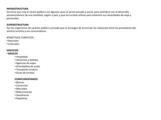 INFRAESTRUCTURA
Servicios que crea el sector público y en algunos casos el sector privado y social, para contribuir con el desarrollo
socioeconómico de una localidad, región o país, y que los turistas utilizan para solventar sus necesidades de viaje y
personales.
SUPERESTRUCTURA
Son los organismos de carácter público y privado que se encargan de armonizar las relaciones entre los prestadores del
servicio turístico y los consumidores.
ATRACTIVOS TURISTICOS
• Naturales
• Culturales
SERVICIOS
• BÁSICOS
• Hospedaje
• Alimentos y bebidas
• Agencias de viajes
• Arrendadora de autos
• Transporte turístico
• Guías de turistas
COMPLEMENTARIOS
• Bancos
• Comercios
• Mercados
• Refaccionarias
• Gasolineras
• Papelerías
 