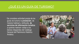 ¿QUÉ ES UN GUÍA DE TURISMO? 
 Se considera actividad propia de los 
guías de turismo la prestación, de 
manera habitual y retribuida, de 
servicios de información turística 
a quienes realicen visitas a los 
bienes integrantes del Catálogo 
General del Patrimonio Histórico 
Andaluz. 
 