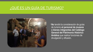 ¿QUÉ ES UN GUÍA DE TURISMO? 
 No tendrá la consideración de guías 
de turismo el personal de museos 
o bienes integrantes del Catálogo 
General del Patrimonio Histórico 
Andaluz que realice funciones de 
divulgación y difusión. 
 