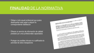 FINALIDAD DE LA NORMATIVA 
 Obligar a todo aquel profesional que quiera 
desempeñar este papel a adquirir la 
correspondiente habilitación 
 Ofrecer un servicio de información de calidad 
prestado por unos profesionales capacitados 
 Proteger de posibles intrusos no cualificados la 
actividad de estos trabajadores 
 