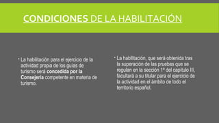 CONDICIONES DE LA HABILITACIÓN 
 La habilitación para el ejercicio de la 
actividad propia de los guías de 
turismo será concedida por la 
Consejería competente en materia de 
turismo. 
 La habilitación, que será obtenida tras 
la superación de las pruebas que se 
regulan en la sección 1ª del capítulo III, 
facultará a su titular para el ejercicio de 
la actividad en el ámbito de todo el 
territorio español. 
 