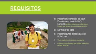 REQUISITOS 
a) Poseer la nacionalidad de algún 
Estado miembro de la Unión 
Europea (también extranjeros residentes en 
España que tengan reconocido este derecho) 
b) Ser mayor de edad 
c) Poseer algunas de las siguientes 
titulaciones: 
1) Título académico de grado o equivalente 
2) Cualificación profesional que habilite el ejercicio 
de esta actividad 
 