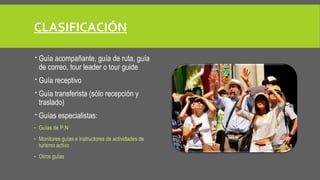 CLASIFICACIÓN 
 Guía acompañante, guía de ruta, guía 
de correo, tour leader o tour guide 
 Guía receptivo 
 Guía transferista (sólo recepción y 
traslado) 
 Guías especialistas: 
- Guías de P.N 
- Monitores guías e instructores de actividades de 
turismo activo 
- Otros guías 
 