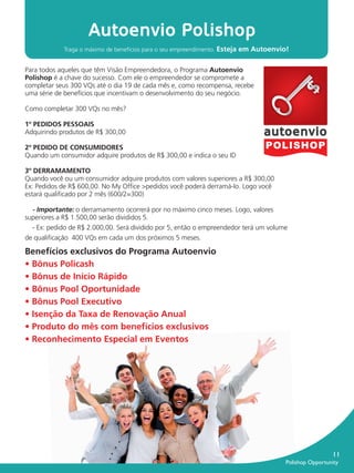 Autoenvio Polishop
                       Traga o máximo de benefícios para o seu empreendimento. Esteja em Autoenvio!


           Para todos aqueles que têm Visão Empreendedora, o Programa Autoenvio
           Polishop é a chave do sucesso. Com ele o empreendedor se compromete a
           completar seus 300 VQs até o dia 19 de cada mês e, como recompensa, recebe
           uma série de benefícios que incentivam o desenvolvimento do seu negócio.

           Como completar 300 VQs no mês?

           1º PEDIDOS PESSOAIS
           Adquirindo produtos de R$ 300,00

           2º PEDIDO DE CONSUMIDORES
           Quando um consumidor adquire produtos de R$ 300,00 e indica o seu ID

           3º DERRAMAMENTO
           Quando você ou um consumidor adquire produtos com valores superiores a R$ 300,00
           Ex: Pedidos de R$ 600,00. No My Ofﬁce >pedidos você poderá derramá-lo. Logo você
           estará qualiﬁcado por 2 mês (600/2=300)

             - Importante: o derramamento ocorrerá por no máximo cinco meses. Logo, valores
           superiores a R$ 1.500,00 serão divididos 5.
             - Ex: pedido de R$ 2.000,00. Será dividido por 5, então o empreendedor terá um volume
           de qualiﬁcação 400 VQs em cada um dos próximos 5 meses.

           Benefícios exclusivos do Programa Autoenvio
           • Bônus Policash
           • Bônus de Início Rápido
           • Bônus Pool Oportunidade
           • Bônus Pool Executivo
           • Isenção da Taxa de Renovação Anual
           • Produto do mês com benefícios exclusivos
           • Reconhecimento Especial em Eventos




                                                                                                                     11
                                                                                                 Polishop Opportunity


guia.indd 11                                                                                                16/05/2012 10:04:30
 