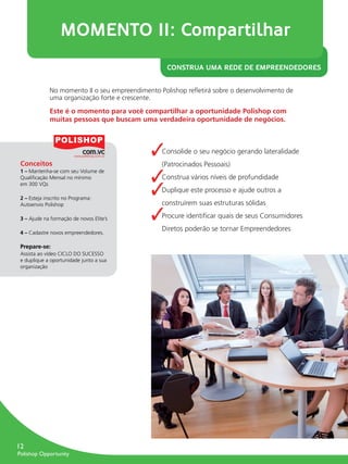 MOMENTO II: Compartilhar
                                                           CONSTRUA UMA REDE DE EMPREENDEDORES


                     No momento II o seu empreendimento Polishop reﬂetirá sobre o desenvolvimento de
                     uma organização forte e crescente.
                     Este é o momento para você compartilhar a oportunidade Polishop com
                     muitas pessoas que buscam uma verdadeira oportunidade de negócios.



                                                     ✓   Consolide o seu negócio gerando lateralidade
        Conceitos                                        (Patrocinados Pessoais)

                                                     ✓
        1 – Mantenha-se com seu Volume de
        Qualiﬁcação Mensal no mínimo                     Construa vários níveis de profundidade

                                                     ✓
        em 300 VQs
                                                         Duplique este processo e ajude outros a
        2 – Esteja inscrito no Programa:
        Autoenvio Polishop                               construírem suas estruturas sólidas

        3 – Ajude na formação de novos Elite’s       ✓   Procure identiﬁcar quais de seus Consumidores

        4 – Cadastre novos empreendedores.
                                                         Diretos poderão se tornar Empreendedores

        Prepare-se:
        Assista ao vídeo CICLO DO SUCESSO
        e duplique a oportunidade junto a sua
        organização




      12
       Polishop Opportunity


guia.indd 12                                                                                             16/05/2012 10:04:33
 