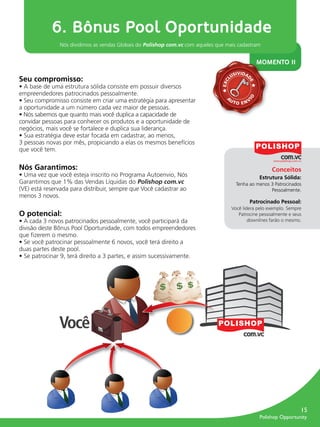 6. Bônus Pool Oportunidade
                        Nós dividimos as vendas Globais do Polishop com.vc com aqueles que mais cadastram


                                                                                                               MOMENTO II
                                                                                                 SIVIDA
         Seu compromisso:                                                                      LU




                                                                                                        D
                                                                                         EXC




                                                                                                         E
         • A base de uma estrutura sólida consiste em possuir diversos
         empreendedores patrocinados pessoalmente.
                                                                                           A




                                                                                                        IO
         • Seu compromisso consiste em criar uma estratégia para apresentar                    UT
                                                                                                    O EN
                                                                                                           V
         a oportunidade a um número cada vez maior de pessoas.
         • Nós sabemos que quanto mais você duplica a capacidade de
         convidar pessoas para conhecer os produtos e a oportunidade de
         negócios, mais você se fortalece e duplica sua liderança.
         • Sua estratégia deve estar focada em cadastrar, ao menos,
         3 pessoas novas por mês, propiciando a elas os mesmos benefícios
         que você tem.

         Nós Garantimos:                                                                                            Conceitos
         • Uma vez que você esteja inscrito no Programa Autoenvio, Nós                                         Estrutura Sólida:
         Garantimos que 1% das Vendas Líquidas do Polishop com.vc                                   Tenha ao menos 3 Patrocinados
         (VE) está reservada para distribuir, sempre que Você cadastrar ao                                         Pessoalmente.
         menos 3 novos.
                                                                                                           Patrocinado Pessoal:
                                                                                               Você lidera pelo exemplo. Sempre
         O potencial:                                                                             Patrocine pessoalmente e seus
         • A cada 3 novos patrocinados pessoalmente, você participará da                               downlines farão o mesmo.
         divisão deste Bônus Pool Oportunidade, com todos empreendedores
         que ﬁzerem o mesmo.
         • Se você patrocinar pessoalmente 6 novos, você terá direito a
         duas partes deste pool.
         • Se patrocinar 9, terá direito a 3 partes, e assim sucessivamente.




                        Você



                                                                                                                                   15
                                                                                                               Polishop Opportunity


guia.indd 15                                                                                                              16/05/2012 10:04:43
 