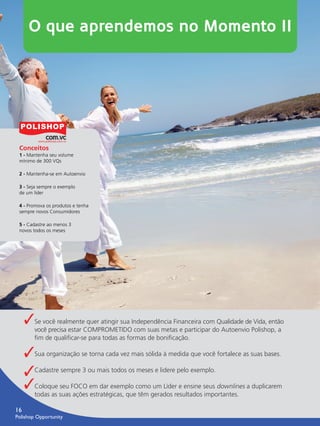 O que aprendemos no Momento II




         Conceitos
         1 - Mantenha seu volume
         mínimo de 300 VQs

         2 - Mantenha-se em Autoenvio

         3 - Seja sempre o exemplo
         de um líder

         4 - Promova os produtos e tenha
         sempre novos Consumidores

         5 - Cadastre ao menos 3
         novos todos os meses




               ✓Se você realmente quer atingir sua Independência Financeira com Qualidade de Vida, então
                  você precisa estar COMPROMETIDO com suas metas e participar do Autoenvio Polishop, a
                  ﬁm de qualiﬁcar-se para todas as formas de boniﬁcação.

               ✓Sua organização se torna cada vez mais sólida à medida que você fortalece as suas bases.
               ✓Cadastre sempre 3 ou mais todos os meses e lidere pelo exemplo.
               ✓Coloque seu FOCO em dar exemplo como um Líder e ensine seus downlines a duplicarem
                  todas as suas ações estratégicas, que têm gerados resultados importantes.

      16
      Polishop Opportunity


guia.indd 16                                                                                               16/05/2012 10:04:44
 