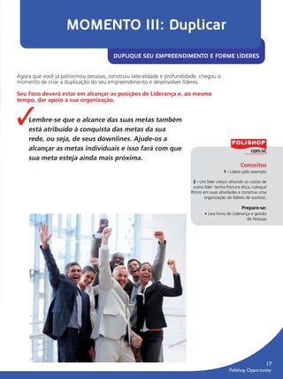 MOMENTO III: Duplicar
                                                 DUPLIQUE SEU EMPREENDIMENTO E FORME LÍDERES


         Agora que você já patrocinou pessoas, construiu lateralidade e profundidade, chegou o
         momento de criar a duplicação do seu empreendimento e desenvolver líderes.

         Seu Foco deverá estar em alcançar as posições de Liderança e, ao mesmo
         tempo, dar apoio a sua organização.


         ✓     Lembre-se que o alcance das suas metas também
               está atribuído à conquista das metas da sua
               rede, ou seja, de seus downlines. Ajude-os a
               alcançar as metas individuais e isso fará com que
               sua meta esteja ainda mais próxima.
                                                                                                            Conceitos
                                                                                                   1 - Lidere pelo exemplo

                                                                                  2 - Um líder cresce olhando as costas de
                                                                                  outro líder: tenha Postura ética, coloque
                                                                                 Ritmo em suas atividades e construa uma
                                                                                        organização de líderes de sucesso.

                                                                                                             Prepare-se:
                                                                                        • Leia livros de Liderança e gestão
                                                                                                                 de Pessoas




                                                                                                                            17
                                                                                                      Polishop Opportunity


guia.indd 17                                                                                                       16/05/2012 10:04:46
 