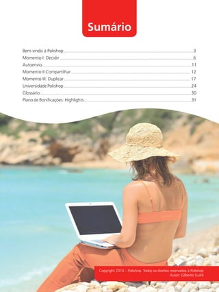 Sumário
              Bem-vindo à Polishop...............................................................................................................................3
              Momento I: Decidir ..................................................................................................................................6
              Autoenvio..........................................................................................................................11
              Momento II:Compartilhar ................................................................................................................... 12
              Momento III: Duplicar .......................................................................................................................... 17
              Universidade Polishop.............................................................................................................................24
              Glossário...................................................................................................................................................30
              Plano de Boniﬁcações: Highlights.........................................................................................................31




                                                                                   Copyright 2010 – Polishop. Todos os direitos reservados à Polishop
                                                                                                                                Autor: Gilberto Guitti




guia.indd 2                                                                                                                                                                16/05/2012 10:03:58
 