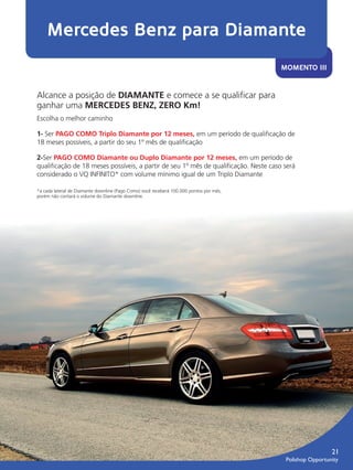 Mercedes Benz para Diamante
                                                                                                        MOMENTO III


               Alcance a posição de DIAMANTE e comece a se qualiﬁcar para
               ganhar uma MERCEDES BENZ, ZERO Km!
               Escolha o melhor caminho

               1- Ser PAGO COMO Triplo Diamante por 12 meses, em um período de qualiﬁcação de
               18 meses possíveis, a partir do seu 1º mês de qualiﬁcação

               2-Ser PAGO COMO Diamante ou Duplo Diamante por 12 meses, em um período de
               qualiﬁcação de 18 meses possíveis, a partir de seu 1º mês de qualiﬁcação. Neste caso será
               considerado o VQ INFINITO* com volume mínimo igual de um Triplo Diamante

               *a cada lateral de Diamante downline (Pago Como) você receberá 100.000 pontos por mês,
               porém não contará o volume do Diamante downline.




                                                                                                                             21
                                                                                                         Polishop Opportunity


guia.indd 21                                                                                                        16/05/2012 10:04:53
 