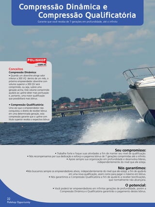 Compressão Dinâmica e
                      Compressão Qualificatória
                                     Garante que você receba de 7 gerações em profundidade, até o inﬁnito




        Conceitos
        Compressão Dinâmica:
        • Quando um downline atinge valor
        inferior a 300 VQ dentro de um mês, o
        próximo empreendedor downline com
        volume superior a 300 QV será
        comprimido, ou seja, subirá uma
        geração acima. Este volume comprimido
        ajudará ao upline obter mais pontuação
        e, portanto, uma maior qualiﬁcação
        que possibilitará mais bônus.

        • Compressão Qualiﬁcatória:
        Uma vez que o empreendedor não
        conquistou o direito de receber bônus
        em uma determinada geração, esta
        compressão garante que o upline com
        título superior receba o respectivo bônus.




                                                                                                         Seu compromisso:
                                                • Trabalhe forte e foque suas atividades a fim de manter seu nível de qualificação.
                          • Nós recompensamos por sua dedicação e esforço e pagamos bônus de 7 gerações comprimidas até o infinito.
                                                           • Apoie sempre sua organização em profundidade e desenvolva líderes,
                                                                                       independentemente do nível que ele esteja.

                                                                                                            Nós garantimos:
                         •Nós buscamos sempre os empreendedores ativos, independentemente do nível que ele esteja, a fim de ajudá-lo
                                                            em uma nova qualiﬁcação, assim como para pagar o máximo em bônus.
                                           • Nós garantimos a Compressão Qualificatória a fim de ajudá-lo a receber bonificações,
                                                                                               que normalmente não alcançaria.

                                                                                                                  O potencial:
                                                     • Você poderá ter empreendedores em infinitas gerações de profundidade, porém a
                                                           Compressão Dinâmica e Qualiﬁcatória garantirão o pagamento destes bônus.

      22
      Polishop Opportunity


guia.indd 22                                                                                                                 16/05/2012 10:04:57
 