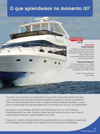 O que aprendemos no momento III?




                                                                                                           Conceitos
                                                                                                      Renda Residual:
                                                                                     Corresponde a todo bônus que você
                                                                                  recebe, porém não provém diretamente
                                                                                   de seus patrocinados pessoais e sim de
                                                                                                   todas as organizações.
                                                                                    A compressão Dinâmica otimiza ainda
                                                                                                mais sua Renda Residual.

                                                                                               Posição de Diamante:
                                                                                     • A maioria das pessoas não chega a
                                                                                   Diamante. Não porque a empresa não
                                                                                quer, ao contrário. Elas não chegam porque
                                                                                         não acreditam que podem chegar!

                                                                                              • Trace um Plano de Ação e
                                                                                                            atinja o Topo.




         O conceito mais importante que aprendemos foi que existe uma grande relação entre gerar
         Consumidores Diretos, patrocinar novos Empreendedores e ajudá-los a atingir as posições de
         Liderança. Muitas pessoas preferem iniciar no negócio comprando apenas os produtos, mas aos
         poucos a maioria delas verá que pode desfrutar de mais benefícios ao se tornar um Empreendedor.

         Esta deve ser a sua estratégia: identiﬁcar perﬁl de liderança entre os Consumidores e
         Empreendedores de sua rede. Descobrir aqueles que têm Sonhos Grandes e quer fazer do
         empreendimento Polishop a Oportunidade de suas vidas.

         A base de seu negócio está alicerçada na formação de Lideranças e na construção de organização
         com lateralidade e profundidade. Isto lhe proporcionará uma excelente Renda Residual.


                                                                                                                           23
                                                                                                     Polishop Opportunity


guia.indd 23                                                                                                      16/05/2012 10:04:57
 