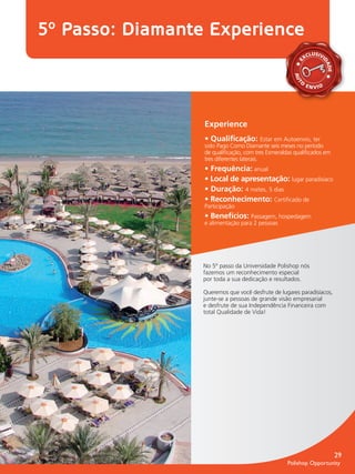 5º Passo: Diamante Experience
                                                                            LUSIVI
                                                                          XC




                                                                     E



                                                                                 DA
                                                                                 DA
                                                                                   DE
                                                                    A
                                                                    A
                                                                    A
                                                                    AU
                                                                      O




                                                                     T
                                                                          E N VIO




                                 Experience
                                 • Qualiﬁcação: Estar em Autoenvio, ter
                                 sido Pago Como Diamante seis meses no período
                                 de qualiﬁcação, com tres Esmeraldas qualiﬁcados em
                                 tres diferentes laterais.
                                 • Frequência: anual
                                 • Local de apresentação: lugar paradisíaco
                                 • Duração: 4 noites, 5 dias
                                 • Reconhecimento: Certiﬁcado de
                                 Participação
                                 • Benefícios: Passagem, hospedagem
                                 e alimentação para 2 pessoas




                                No 5º passo da Universidade Polishop nós
                                fazemos um reconhecimento especial
                                por toda a sua dedicação e resultados.

                                Queremos que você desfrute de lugares paradisíacos,
                                junte-se a pessoas de grande visão empresarial
                                e desfrute de sua Independência Financeira com
                                total Qualidade de Vida!




                                                                                        29
                                                                 Polishop Opportunity


guia.indd 29                                                                   16/05/2012 10:05:17
 