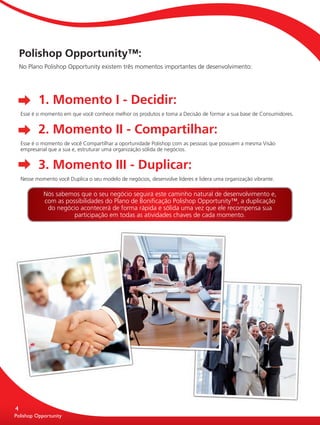 Polishop Opportunity™:
          No Plano Polishop Opportunity existem três momentos importantes de desenvolvimento:




                 1. Momento I - Decidir:
          Esse é o momento em que você conhece melhor os produtos e toma a Decisão de formar a sua base de Consumidores.


                 2. Momento II - Compartilhar:
          Esse é o momento de você Compartilhar a oportunidade Polishop com as pessoas que possuem a mesma Visão
          empresarial que a sua e, estruturar uma organização sólida de negócios.


                 3. Momento III - Duplicar:
          Nesse momento você Duplica o seu modelo de negócios, desenvolve líderes e lidera uma organização vibrante.

                   Nós sabemos que o seu negócio seguirá este caminho natural de desenvolvimento e,
                   com as possibilidades do Plano de Boniﬁcação Polishop Opportunity™, a duplicação
                    do negócio acontecerá de forma rápida e sólida uma vez que ele recompensa sua
                             participação em todas as atividades chaves de cada momento.




      4
      Polishop Opportunity
      Polishop Opportunity


guia.indd 4                                                                                                            16/05/2012 10:04:08
 