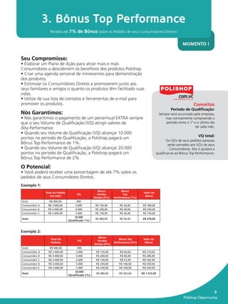 3. Bônus Top Performance
                                Receba até 7% de Bônus sobre os Pedidos de seus Consumidores Diretos!


                                                                                                                                 MOMENTO I


              Seu Compromisso:
              • Elaborar um Plano de Ação para atrair mais e mais
              Consumidores a descobrirem os benefícios dos produtos Polishop.
              • Criar uma agenda semanal de minieventos para demonstração
              dos produtos.
              • Estimular os Consumidores Diretos a promoverem junto aos
              seus familiares e amigos o quanto os produtos têm facilitado suas
              vidas.
              • Utilize de sua lista de contatos e ferramentas de e-mail para
              promover os produtos.                                                                                                      Conceitos
                                                                                                                         Período de Qualiﬁcação:
              Nós Garantimos:                                                                                    Sempre será anunciado pela empresa,
              • Nós garantimos o pagamento de um percentual EXTRA sempre                                            mas normalmente compreende o
              que o seu Volume de Qualiﬁcação (VQ) atingir valores de                                                período entre o 1º e o último dia
              Alta Performance.                                                                                                          de cada mês.
              • Quando seu Volume de Qualiﬁcação (VQ) alcançar 10.000
                                                                                                                                            VQ total:
              pontos no período de Qualiﬁcação, a Polishop pagará um
                                                                                                                       Os VQ’s de seus pedidos pessoais
              Bônus Top Performance de 1%.                                                                              serão somados aos VQ’s de seus
              • Quando seu Volume de Qualiﬁcação (VQ) alcançar 20.000                                                    Consumidores. Isto o ajudará a
              pontos no período de Qualiﬁcação, a Polishop pagará um                                            qualiﬁcar-se ao Bônus Top Performance.
              Bônus Top Performance de 2%

              O Potencial:
              • Você poderá receber uma porcentagem de até 7% sobre os
              pedidos de seus Consumidores Diretos.
              Exemplo 1:
                                                                    Bônus             Bônus
                             Total do Pedido                                                        Valor do
                                                     VQ             Vendas             Top
                                (no mês)                                                             Bônus
                                                                 Diretas (5%)   Performance (1%)
              Você              R$ 400,00            400
              Consumidor A     R$ 3.000,00          3.000         R$ 150,00         R$ 30,00        R$ 180,00
              Consumidor B     R$ 4.000,00          4.000         R$ 200,00         R$ 40,00        R$ 240,00
              Consumidor C     R$ 2.600,00          2.600         R$ 130,00         R$ 26,00        R$ 156,00
                                                   10.000
              Total                                               R$ 480,00         R$ 96,00        R$ 576,00
                                               (Qualiﬁcado 1%)



              Exemplo 2:
                                                                    Bônus
                                Total do                                            Bônus Top       Valor do
                                                     VQ             Vendas
                                Pedidos                                         Performance (2%)     Bônus
                                                                 Diretas (5%)
              Você              R$ 400,00            400
              Consumidor A     R$ 3.000,00          3.000         R$ 150,00        R$ 60,00        R$ 210,00
              Consumidor B     R$ 4.000,00          4.000         R$ 200,00        R$ 80,00        R$ 280,00
              Consumidor C     R$ 2.600,00          2.600         R$ 130,00        R$ 52,00        R$ 182,00
              Consumidor D     R$ 5.000,00          5.000         R$ 250,00        R$ 100,00       R$ 350,00
              Consumidor E     R$ 5.000,00          5.000         R$ 250,00        R$ 100,00       R$ 350,00
                                                   20.000
              Total                                               R$ 980,00        R$ 392,00       R$ 1.372,00
                                               (Qualiﬁcado 2%)




                                                                                                                                                         9
                                                                                                                                  Polishop Opportunity


guia.indd 9                                                                                                                                     16/05/2012 10:04:26
 