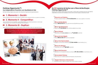 Polishop Opportunity™:                                                                                           As DEZ maneiras de Ganhar com o Plano de Bonificação:
    Sua Independência Financeira com Qualidade de Vida                                                               Polishop Opportunity™
    No Plano Polishop Opportunity existem três momentos importantes de desenvolvimento:                              Entenda como o Polishop Opportunity foi estruturado e conheça todos os benefícios para que você obtenha
                                                                                                                     Independência Financeira com Qualidade de Vida ao lado da maior empresa multicanal do mundo.


    	      1. Momento I - Decidir:
    Esse é o momento em que você conhece melhor os produtos e toma a Decisão de formar a sua base de Consumidores.


    	      2. Momento II - Compartilhar:
                                                                                                                      1     Desconto nos Produtos
                                                                                                                            Compre os produtos Polishop com 5% de desconto sobre o preço sugerido ao Consumidor


    Esse é o momento de você Compartilhar a oportunidade Polishop com as pessoas que possuem a mesma Visão
    empresarial que a sua e, estruturar uma organização sólida de negócios.


    	      3. Momento III - Duplicar:
                                                                                                                      2     Bônus Vendas Diretas
                                                                                                                            Receba Bônus de 5% sobre o valor bruto de cada pedido de seus clientes



    Nesse momento você Duplica o seu modelo de negócios, desenvolve líderes e lidera uma organização vibrante.

             Nós sabemos que o seu negócio seguirá este caminho natural de desenvolvimento e,
                                                                                                                      3     Bônus Top Performance
                                                                                                                            Receba até 7% de bônus sobre o total dos pedidos de seus clientes


             com as possibilidades do Plano de Bonificação Polishop Opportunity™, a duplicação
              do negócio acontecerá de forma rápida e sólida uma vez que ele recompensa sua
                       participação em todas as atividades chaves de cada momento.                                    4     Bônus Policash
                                                                                                                            Receba Bônus sobre novos cadastros até a sua 7ª     geração comprimida



                                                                                                                      5     Bônus de Início Rápido
                                                                                                                            Receba Bônus até o 5º nível de sua organização




                                                                                                                      6     Bônus Pool Oportunidade
                                                                                                                            Cadastre 3 ou mais novos e participe de 1%    das vendas do canal Polishop Com.vc



                                                                                                                      7     Bônus de Liderança
                                                                                                                            Receba Bônus até a sua 7ª geração comprimida




                                                                                                                      8     Bônus Pool Executivo
                                                                                                                            Qualifique-se a uma posição de Liderança e participe de 8%    das vendas do canal Polishop Com.vc



                                                                                                                      9     Universidade Polishop
                                                                                                                            Tenha acesso a um completo programa de Treinamento e Reconhecimento




4
Polishop Opportunity
                                                                                                                     10     Viagens Nacionais e Internacionais
                                                                                                                            Qualifique-se para as viagens aos lugares mais incríveis no Brasil e no Mundo
                                                                                                                                                                                                                                      5
Polishop Opportunity                                                                                                                                                                                                Polishop Opportunity
 