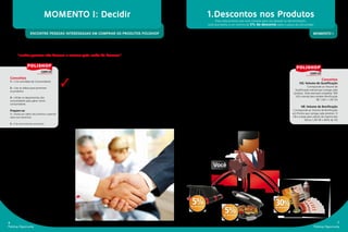 MOMENTO I: Decidir                                                                       1.Descontos nos Produtos
                                                                                                                                    Para cada produto que você comprar para uso pessoal ou demonstração,
                                                                                                                              você terá direito a um mínimo de 5% de desconto sobre o preço do consumidor


                       ENCONTRE PESSOAS INTERESSADAS EM COMPRAR OS PRODUTOS POLISHOP                                                                                                                           MOMENTO I


           O primeiro passo de qualquer negócio sempre é o mais importante. Muitas pessoas desistem
           sem ao menos antes ter tentado passar para o segundo passo. Em outras palavras,
           “muitas pessoas não buscam o sucesso pelo medo do fracasso”
                                                                                                                 Seu Compromisso:
                                                                                                                 • Adquirir produtos Polishop, sentir as vantagens e
                                                                                                                 benefícios do quanto eles facilitam a sua vida e utilizá-los
                                                    Para que você consiga ter sucesso, primeiramente crie uma    para demonstração junto a potenciais consumidores.
                                                    estratégia para construir uma estrutura sólida.              Nós Garantimos:
    Conceitos

                                                    ✓
                                                                                                                 • Sempre que você quiser comprar os produtos Polishop                                                 Conceitos
    1 – Crie uma Base de Consumidores
                                                                                                                 você terá um desconto mínimo de 5% e ainda terá                                   VQ: Volume de Qualificação
    2 – Use os vídeos para promover
                                                    Para construir uma estrutura sólida: use os produtos,        as mesmas facilidades de pagamento oferecidas aos                                         Corresponde ao Volume de
    os produtos                                     conte sua experiência de como os produtos Polishop           consumidores. • Cada produto carregará um Volume                               Qualificação mensal que carrega cada
                                                                                                                                                                                               produto. Você precisará completar 300
                                                    têm facilitado a sua vida e, principalmente, o quanto        de Qualificação (VQ) que o ajudará em sua qualificação                         VQ’s mensal para receber Bonificação
    3 – Utilize os depoimentos dos                                                                               mensal e lhe dará direito a receber bônus de acordo com o
    consumidores para gerar novos
                                                    eles podem facilitar a vida das pessoas.                                                                                                                       R$ 1,00 = 1,00 VQ
    consumidores                                    Feito isso, use as exclusivas técnicas de vendas             exclusivo Plano de Bonificação: Polishop Opportunity™.
                                                    Polishop para encontrar pessoas interessadas em                                                                                                  VB: Volume de Bonificação
    Prepare-se:                                                                                                  O Potencial:                                                                  Corresponde ao Volume de Bonificação
    1 – Assista aos vídeos dos produtos e aprenda
                                                    comprar os produtos e forme uma base sólida de               • Você poderá comprar quaisquer produtos ofertados no                        em Pontos que carrega cada produto. O
    sobre seus benefícios.                          consumidores.                                                catálogo do empreendedor e, ao final do mês, você ainda                      VB é a base para cálculo da maioria dos
                                                                                                                 poderá receber até 2% extra de Bônus Top Performance.                                  bônus.1,00 VB = 60% do VQ
    2 – Crie uma meta de curto prazo.



                           Nosso compromisso:
             Independentemente do Canal de Ven-
            das utilizado pela Polishop, como lojas,
                           internet e telemarketing,
               NÓS GARANTIMOS que os preços
                   dos produtos e as condições de
            pagamentos sempre serão as mesmas.
                      Alguns produtos poderão ser
                     ofertados em um determinado
                             canal, separadamente.                                                                               Você




                                                                                                                 5%                                                             30%
                                                                                                                                          5%
                                                                                                                de desconto                                                     de desconto


                                                                                                                                         de desconto


6                                                                                                                                                                                                                                   7
Polishop Opportunity                                                                                                                                                                                            Polishop Opportunity
 