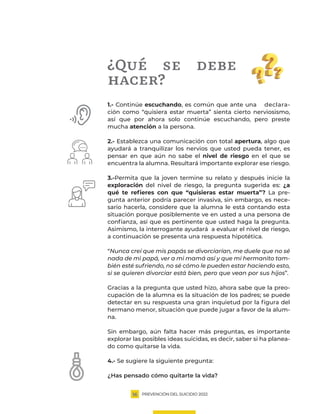 PREVENCIÓN DEL SUICIDIO 2022
16
¿Qué se debe
hacer?
1.- Continúe escuchando, es común que ante una declara-
ción como “quisiera estar muerta” sienta cierto nerviosismo,
así que por ahora solo continúe escuchando, pero preste
mucha atención a la persona.
2.- Establezca una comunicación con total apertura, algo que
ayudará a tranquilizar los nervios que usted pueda tener, es
pensar en que aún no sabe el nivel de riesgo en el que se
encuentra la alumna. Resultará importante explorar ese riesgo.
3.-Permita que la joven termine su relato y después inicie la
exploración del nivel de riesgo, la pregunta sugerida es: ¿a
qué te refieres con que “quisieras estar muerta”? La pre-
gunta anterior podría parecer invasiva, sin embargo, es nece-
sario hacerla, considere que la alumna le está contando esta
situación porque posiblemente ve en usted a una persona de
confianza, así que es pertinente que usted haga la pregunta.
Asimismo, la interrogante ayudará a evaluar el nivel de riesgo,
a continuación se presenta una respuesta hipotética.
“Nunca creí que mis papás se divorciarían, me duele que no sé
nada de mi papá, ver a mi mamá así y que mi hermanito tam-
bién esté sufriendo, no sé cómo le pueden estar haciendo esto,
si se quieren divorciar está bien, pero que vean por sus hijos”.
Gracias a la pregunta que usted hizo, ahora sabe que la preo-
cupación de la alumna es la situación de los padres; se puede
detectar en su respuesta una gran inquietud por la figura del
hermano menor, situación que puede jugar a favor de la alum-
na.
Sin embargo, aún falta hacer más preguntas, es importante
explorar las posibles ideas suicidas, es decir, saber si ha planea-
do como quitarse la vida.
4.- Se sugiere la siguiente pregunta:
¿Has pensado cómo quitarte la vida?
 