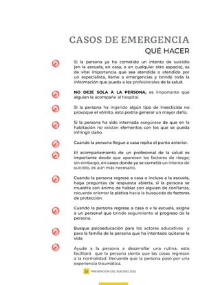PREVENCIÓN DEL SUICIDIO 2022
25
CASOS DE EMERGENCIA
QUÉ HACER
Si la persona ya ha cometido un intento de suicidio
(en la escuela, en casa, o en cualquier otro espacio), es
de vital importancia que sea atendida o atendido por
un especialista, llame a emergencias y brinde toda la
información que pueda a los profesionales de la salud.
NO DEJE SOLA A LA PERSONA, es importante que
alguien la acompañe al hospital.
Si la persona ha ingerido algún tipo de insecticida no
provoque el vómito, esto podría generar un mayor daño.
Si la persona ha sido internada asegúrese de que en la
habitación no existan elementos con los que se pueda
infringir daño.
Cuando la persona llegue a casa repita el punto anterior.
El acompañamiento de un profesional de la salud es
importante desde que aparecen los factores de riesgo;
sin embargo, en casos donde ya se cometió un intento de
suicidio, es aún más necesario.
Cuando la persona regrese a casa o incluso a la escuela,
haga preguntas de respuesta abierta, si la persona se
muestra con ánimo de hablar con alguien de confianza,
recuerde orientar la plática hacia la búsqueda de factores
de protección.
Cuando la persona regrese a casa o a la escuela, asigne
a un personal que brinde seguimiento al progreso de la
persona.
Busque psicoeducación para los actores educativos y
para la familia de la persona que ha intentado quitarse la
vida.
Ayude a la persona a desarrollar una rutina, esto
facilitará que la persona sienta que las cosas regresan
a la normalidad. Recuerde que la persona pasó por una
experiencia traumática.
 