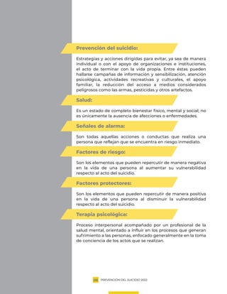 PREVENCIÓN DEL SUICIDIO 2022
08
Prevención del suicidio:
Estrategias y acciones dirigidas para evitar, ya sea de manera
individual o con el apoyo de organizaciones e instituciones,
el acto de terminar con la vida propia. Entre éstas pueden
hallarse campañas de información y sensibilización, atención
psicológica, actividades recreativas y culturales, el apoyo
familiar, la reducción del acceso a medios considerados
peligrosos como las armas, pesticidas y otros artefactos.
Salud:
Es un estado de completo bienestar físico, mental y social; no
es únicamente la ausencia de afecciones o enfermedades.
Señales de alarma:
Son todas aquellas acciones o conductas que realiza una
persona que reflejan que se encuentra en riesgo inmediato.
Factores de riesgo:
Son los elementos que pueden repercutir de manera negativa
en la vida de una persona al aumentar su vulnerabilidad
respecto al acto del suicidio.
Factores protectores:
Son los elementos que pueden repercutir de manera positiva
en la vida de una persona al disminuir la vulnerabilidad
respecto al acto del suicidio.
Terapia psicológica:
Proceso interpersonal acompañado por un profesional de la
salud mental, orientado a influir en los procesos que generan
sufrimiento a las personas, enfocado generalmente en la toma
de conciencia de los actos que se realizan.
 