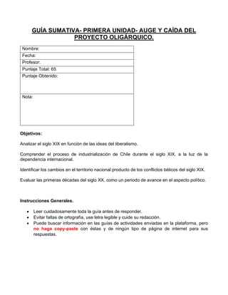 GUÍA SUMATIVA- PRIMERA UNIDAD- AUGE Y CAÍDA DEL
PROYECTO OLIGÁRQUICO.
Nombre:
Fecha:
Profesor:
Puntaje Total: 65
Puntaje Obtenido:
Nota:
Objetivos:
Analizar el siglo XIX en función de las ideas del liberalismo.
Comprender el proceso de industrialización de Chile durante el siglo XIX, a la luz de la
dependencia internacional.
Identificar los cambios en el territorio nacional producto de los conflictos bélicos del siglo XIX.
Evaluar las primeras décadas del siglo XX, como un periodo de avance en el aspecto político.
Instrucciones Generales.
• Leer cuidadosamente toda la guía antes de responder.
• Evitar faltas de ortografía, use letra legible y cuide su redacción.
• Puede buscar información en las guías de actividades enviadas en la plataforma, pero
no haga copy-paste con éstas y de ningún tipo de página de internet para sus
respuestas.
 