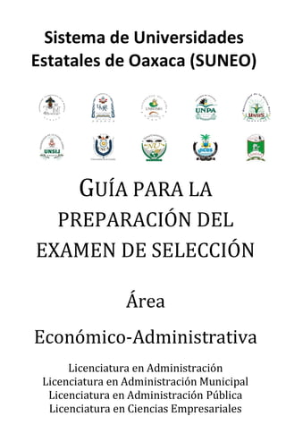 GUÍA PARA LA
PREPARACIÓN DEL
EXAMEN DE SELECCIÓN
Área
Económico-Administrativa
Licenciatura en Administración
Licenciatura en Administración Municipal
Licenciatura en Administración Pública
Licenciatura en Ciencias Empresariales
Sistema de Universidades
Estatales de Oaxaca (SUNEO)
 