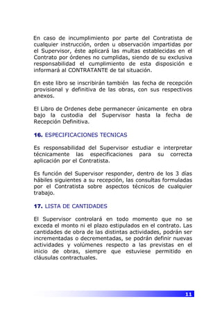 11
En caso de incumplimiento por parte del Contratista de
cualquier instrucción, orden u observación impartidas por
el Supervisor, éste aplicará las multas establecidas en el
Contrato por órdenes no cumplidas, siendo de su exclusiva
responsabilidad el cumplimiento de esta disposición e
informará al CONTRATANTE de tal situación.
En este libro se inscribirán también las fecha de recepción
provisional y definitiva de las obras, con sus respectivos
anexos.
El Libro de Ordenes debe permanecer únicamente en obra
bajo la custodia del Supervisor hasta la fecha de
Recepción Definitiva.
16. ESPECIFICACIONES TECNICAS
Es responsabilidad del Supervisor estudiar e interpretar
técnicamente las especificaciones para su correcta
aplicación por el Contratista.
Es función del Supervisor responder, dentro de los 3 días
hábiles siguientes a su recepción, las consultas formuladas
por el Contratista sobre aspectos técnicos de cualquier
trabajo.
17. LISTA DE CANTIDADES
El Supervisor controlará en todo momento que no se
exceda el monto ni el plazo estipulados en el contrato. Las
cantidades de obra de las distintas actividades, podrán ser
incrementadas o decrementadas, se podrán definir nuevas
actividades y volúmenes respecto a las previstas en el
inicio de obras, siempre que estuviese permitido en
cláusulas contractuales.
 