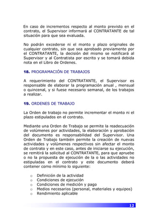 12
En caso de incrementos respecto al monto previsto en el
contrato, el Supervisor informará al CONTRATANTE de tal
situación para que sea evaluada.
No podrán excederse ni el monto y plazo originales de
cualquier contrato, sin que sea aprobado previamente por
el CONTRATANTE, la decisión del mismo se notificará al
Supervisor y al Contratista por escrito y se tomará debida
nota en el Libro de Ordenes.
18. PROGRAMACIÓN DE TRABAJOS
A requerimiento del CONTRATANTE, el Supervisor es
responsable de elaborar la programación anual , mensual
o quincenal, y si fuese necesario semanal, de los trabajos
a realizar.
19. ORDENES DE TRABAJO
La Orden de trabajo no permite incrementar el monto ni el
plazo estipulados en el contrato.
Mediante una Orden de Trabajo se permite la readecuación
de volúmenes por actividades, la elaboración y aprobación
del documento es responsabilidad del Supervisor. Una
Orden de Trabajo también permite la creación de nuevas
actividades y volúmenes respectivos sin afectar el monto
de contrato y en este caso, antes de iniciarse su ejecución,
se remitirá la solicitud al CONTRATANTE, para que apruebe
o no la propuesta de ejecución de la o las actividades no
estipuladas en el contrato y este documento deberá
contener como mínimo lo siguiente:
o Definición de la actividad
o Condiciones de ejecución
o Condiciones de medición y pago
o Medios necesarios (personal, materiales y equipos)
o Rendimiento aplicable
 
