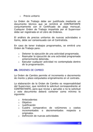 13
o Precio unitario
La Orden de Trabajo debe ser justificada mediante un
documento técnico que se remitirá al CONTRATANTE
conjuntamente con el Certificado de pago mensual.
Cualquier Orden de Trabajo impartida por el Supervisor
debe ser registrada en el Libro de Ordenes.
El análisis de precios unitarios de nuevas actividades o
ítems, debe ser consensuado con el Contratista.
En caso de tener trabajos programados, se emitirá una
Orden de Trabajo para:
o Detener la ejecución de una actividad programada.
o Reanudar la ejecución de una actividad programada
anteriormente detenida.
o Ejecutar cualquier actividad no contemplada dentro
de la programación.
20. ORDENES DE CAMBIO
La Orden de Cambio permite el incremento o decremento
de monto y plazo estipulados originalmente en el contrato.
La elaboración de la Orden de Cambio es responsabilidad
del Supervisor, que remitirá la solicitud correspondiente al
CONTRATANTE, para que revise y apruebe o no la solicitud
y este documento deberá contener como mínimo lo
siguiente:
o Antecedentes
o Objetivo
o Justificación
o Cuadro comparativo de volúmenes y costos
incrementados o decrementados respecto a
originales.
o Definición de nuevas actividades
 