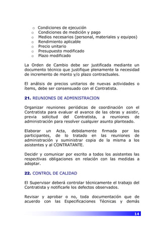 14
o Condiciones de ejecución
o Condiciones de medición y pago
o Medios necesarios (personal, materiales y equipos)
o Rendimiento aplicable
o Precio unitario
o Presupuesto modificado
o Plazo modificado
La Orden de Cambio debe ser justificada mediante un
documento técnico que justifique plenamente la necesidad
de incremento de monto y/o plazo contractuales.
El análisis de precios unitarios de nuevas actividades o
ítems, debe ser consensuado con el Contratista.
21. REUNIONES DE ADMINISTRACION
Organizar reuniones periódicas de coordinación con el
Contratista para evaluar el avance de las obras y asistir,
previa solicitud del Contratista, a reuniones de
administración para resolver cualquier asunto planteado.
Elaborar un Acta, debidamente firmada por los
participantes, de lo tratado en las reuniones de
administración y suministrar copia de la misma a los
asistentes y al CONTRATANTE.
Decidir y comunicar por escrito a todos los asistentes las
respectivas obligaciones en relación con las medidas a
adoptar.
22. CONTROL DE CALIDAD
El Supervisor deberá controlar técnicamente el trabajo del
Contratista y notificarle los defectos observados.
Revisar y aprobar o no, toda documentación que de
acuerdo con las Especificaciones Técnicas y demás
 