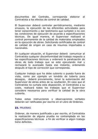 15
documentos del Contrato, corresponda elaborar al
Contratista a los efectos de control de calidad.
El Supervisor deberá controlar periódicamente, mediante
ensayos, la ejecución de las diferentes actividades para
tener conocimiento y dar testimonio que cumplen o no con
las condiciones de ejecución de acuerdo a especificaciones
técnicas. De igual manera, el Supervisor realizará el
control permanente de la calidad de materiales empleados
en la ejecución de obras. Solicitando certificados de control
de calidad de origen en caso de insumos importados o
nacionales.
En cualquier situación, el Supervisor deberá comunicar al
Contratista cualquier disconformidad del trabajo respecto a
las especificaciones técnicas y ordenará la paralización de
obras de todo trabajo que se este ejecutando mal y
rechazará lo avanzado hasta ese instante, ordenando
después el tipo de corrección que corresponda.
Cualquier trabajo que ha debe cubierto o puesto fuera de
vista, como por ejemplo un tendido de tubería para
desagüe, deberá previamente, tener la autorización del
Supervisor de obras antes de su ocultación. En caso que el
Contratista no cumpla esta disposición, el Contratista a su
coste, realizará todos los trabajos que el Supervisor
considere necesarios para verificar la calidad de la obra
cubierta.
Todas estas instrucciones y observaciones verbales
deberán ser ratificadas por escrito en el Libro de Ordenes.
23. PRUEBAS
Ordenar, de manera justificada y por escrito, al Contratista
la realización de alguna prueba no contemplada en las
especificaciones técnicas a fin de verificar si algún trabajo
tiene defectos.
 