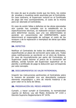 16
En caso de que la prueba revele que los tiene, los costos
de pruebas y muestras serán asumidos por el Contratista.
En caso contrario, el Supervisor incluirá en el Certificado
de pago del mes correspondiente, el costo de la misma
para ser abonado al Contratista.
En caso de existir fallas o defectos en las obras ejecutadas
aún cuando han cumplido con lo establecido en la
especificaciones técnicas, se realizarán ensayos especiales
para determinar causas, que una vez determinadas se
pondrán en conocimiento del CONTRATANTE, quien
determinará el responsable de sufragar el costo de los
ensayos y de la reparación o reemplazo de obras que deba
efectuarse.
24. DEFECTOS
Notificar al Contratista de todos los defectos detectados,
especificando un plazo de corrección para cada uno. Todas
estas notificaciones se escribirán en el Libro de Ordenes.
En caso de incumplimiento por parte del Contratista, el
Supervisor podrá estimar el precio de la corrección del
defecto, siendo función del Supervisor especificar en la
planilla o certificado de pago la deducción que corresponda
por este concepto.
25. DESCUBRIMIENTOS DE VALOR PATRIMONIAL
Impartir las instrucciones pertinentes al Contratista sobre
la manera de proceder una vez descubierto cualquier
elemento arqueológico u otro de interés histórico o de
gran valor en la Zona de Obras.
26. PRESERVACIÓN DEL MEDIO AMBIENTE
Cumplir, y hacer cumplir al Contratista, la normatividad
vigente en Bolivia: Ley del Medio Ambiente N° 1333 y
Decreto Supremo Reglamentario N° 2476.
 